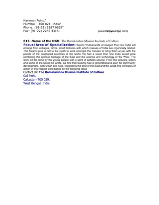 Nariman Point,"
Mumbai – 400 021, India"
Phone: (91-22) 2287 6638"
Fax: (91-22) 2285 4318 .                                          (www.helpyourngo.com)


013. Name of the NGO: The Ramakrishna Mission Institute of Culture
Focus/Area of Specialization: Swami Vivekananda envisaged that new India will
emerge from cottages, farms, small factories with which masses of India are organically related.
The Swami gave a call to the youth to work amongst the masses to bring them at par with the
people of the developed countries of the world. He had a vision that new India would grow
combining the spiritual heritage of the East and the science and technology of the West. The
work will be done by the young people with a spirit of selfless service. From the lectures, letters
and some of the books he wrote, we find that Swamiji had a comprehensive plan for community
development, both urban and rural, integrating the best of the East and the West. His principles of
action in this respect were based on the following ideas
Contact Us: The Ramakrishna Mission Institute of Culture
Gol Park,
Calcutta - 700 029.
West Bengal, India
 