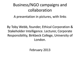 Business/NGO campaigns and
            collaboration
    A presentation in pictures, with links

By Toby Webb, founder, Ethical Corporation &
Stakeholder Intelligence. Lecturer, Corporate
Responsibility, Birkbeck College, University of
                    London.

                February 2013
 