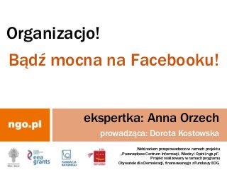 Organizacjo!
Bądź mocna na Facebooku!
Webinarium przeprowadzono w ramach projektu
„Pozarządowe Centrum Informacji, Wiedzy i Opinii ngo.pl”.
Projekt realizowany w ramach programu
Obywatele dla Demokracji, finansowanego z Funduszy EOG.
ekspertka: Anna Orzech
prowadząca: Dorota Kostowska
 