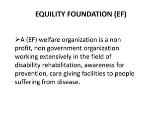 EQUILITY FOUNDATION (EF)
A (EF) welfare organization is a non
profit, non government organization
working extensively in the field of
disability rehabilitation, awareness for
prevention, care giving facilities to people
suffering from disease.
 