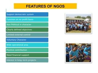 FEATURES OF NGOS
Support democratic system
Function on no profit basis
Non Political in character
Clearly defined objectives
Limited external control
Voluntary Character
Wide operational area
Positive contribution
Need financial support
Interest in long-term projects
 