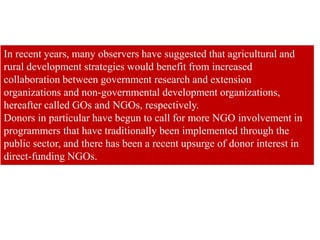 In recent years, many observers have suggested that agricultural and
rural development strategies would benefit from increased
collaboration between government research and extension
organizations and non-governmental development organizations,
hereafter called GOs and NGOs, respectively.
Donors in particular have begun to call for more NGO involvement in
programmers that have traditionally been implemented through the
public sector, and there has been a recent upsurge of donor interest in
direct-funding NGOs.
 