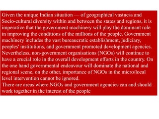 Given the unique Indian situation — of geographical vastness and
Socio-cultural diversity within and between the states and regions, it is
imperative that the government machinery will play the dominant role
in improving the conditions of the millions of the people. Government
machinery includes the vast bureaucratic establishment, judiciary,
peoples' institutions, and government promoted development agencies.
Nevertheless, non-government organisations (NGOs) will continue to
have a crucial role in the overall development efforts in the country. On
the one hand governmental endeavour will dominate the national and
regional scene, on the other, importance of NGOs in the micro/local
level intervention cannot be ignored.
There are areas where NGOs and government agencies can and should
work together in the interest of the people
 