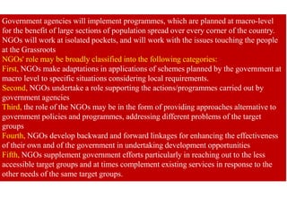 Government agencies will implement programmes, which are planned at macro-level
for the benefit of large sections of population spread over every corner of the country.
NGOs will work at isolated pockets, and will work with the issues touching the people
at the Grassroots
NGOs' role may be broadly classified into the following categories:
First, NGOs make adaptations in applications of schemes planned by the government at
macro level to specific situations considering local requirements.
Second, NGOs undertake a role supporting the actions/programmes carried out by
government agencies
Third, the role of the NGOs may be in the form of providing approaches alternative to
government policies and programmes, addressing different problems of the target
groups
Fourth, NGOs develop backward and forward linkages for enhancing the effectiveness
of their own and of the government in undertaking development opportunities
Fifth, NGOs supplement government efforts particularly in reaching out to the less
accessible target groups and at times complement existing services in response to the
other needs of the same target groups.
 