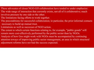 These advocates of closer NGO-GO collaboration have tended to under emphasize:
The wide range of interaction that currently exists, not all of it collaborative; much
involves pressure by one side or the other.
The limitations facing efforts to work together.
The preconditions for successful collaboration; in particular, the prior informal contacts
necessary to build up mutual trust.
Limitations as well as successes of NGO action.
The extent to which certain functions relating to, for example, "public goods" will
remain more cost-effectively performed by the public sector than by NGOs.
Analysis of how Gos might work with NGOs must be accompanied by continuing
attention toways of improving public sector management, an area in which structural
adjustment reforms have not had the success expected.
 