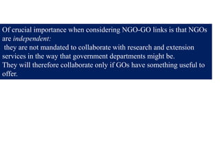 Of crucial importance when considering NGO-GO links is that NGOs
are independent:
they are not mandated to collaborate with research and extension
services in the way that government departments might be.
They will therefore collaborate only if GOs have something useful to
offer.
 