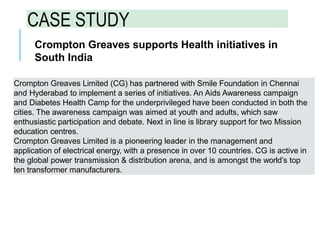 CASE STUDY
Crompton Greaves supports Health initiatives in
South India
Crompton Greaves Limited (CG) has partnered with Smile Foundation in Chennai
and Hyderabad to implement a series of initiatives. An Aids Awareness campaign
and Diabetes Health Camp for the underprivileged have been conducted in both the
cities. The awareness campaign was aimed at youth and adults, which saw
enthusiastic participation and debate. Next in line is library support for two Mission
education centres.
Crompton Greaves Limited is a pioneering leader in the management and
application of electrical energy, with a presence in over 10 countries. CG is active in
the global power transmission & distribution arena, and is amongst the world’s top
ten transformer manufacturers.
 