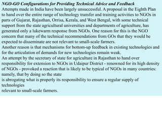 NGO-GO Configurations for Providing Technical Advice and Feedback
Attempts made in India have been largely unsuccessful. A proposal in the Eighth Plan
to hand over the entire range of technology transfer and training activities to NGOs in
parts of Gujarat, Rajasthan, Orrisa, Kerala, and West Bengal, with some technical
support from the state agricultural universities and departments of agriculture, has
generated only a lukewarm response from NGOs. One reason for this is the NGO
concern that many of the technical recommendations from GOs that they would be
expected to disseminate are not relevant to small-scale farmers.
Another reason is that mechanisms for bottom-up feedback in existing technologies and
for the articulation of demands for new technologies remain weak.
An attempt by the secretary of state for agriculture in Rajasthan to hand over
responsibility for extension to NGOs in Udaipur District - renowned for its high density
of NGOs - provoked a reaction that is likely to be typical of NGOs in many countries:
namely, that by doing so the state
is abrogating what is properly its responsibility to ensure a regular supply of
technologies
relevant to small-scale farmers.
 