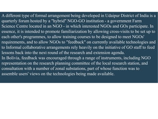 A different type of formal arrangement being developed in Udaipur District of India is a
quarterly forum hosted by a "hybrid" NGO-GO institution - a government Farm
Science Centre located in an NGO - in which interested NGOs and GOs participate. In
essence, it is intended to promote familiarization by allowing cross-visits to be set up to
each other's programmes, to allow training courses to be designed to meet NGOs'
requirements, and to allow NGOs to "feedback" on currently available technologies and
to Informal collaborative arrangements rely heavily on the initiative of GO staff to feed
lessons back into the next round of the research and extension agenda.
In Bolivia, feedback was encouraged through a range of instruments, including NGO
representation on the research planning committee of the local research station, and
consultation with a number of zonal substations, part of whose function was to
assemble users' views on the technologies being made available.
 