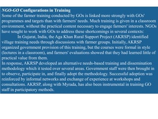 NGO-GO Configurations in Training
Some of the farmer training conducted by GOs is linked more strongly with GOs'
programmes and targets than with farmers' needs. Much training is given in a classroom
environment, without the practical content necessary to engage farmers' interests. NGOs
have sought to work with GOs to address these shortcomings in several contexts:
In Gujarat, India, the Aga Khan Rural Support Project (AKRSP) identified
village training needs through discussions with farmer groups. Initially, AKRSP
organized government provision of this training, but the courses were formal in style
(lectures in a classroom), and farmers' evaluations showed that they had learned little of
practical value from them.
In response, AKRSP developed an alternative needs-based training and dissemination
methodology which it tested over several areas. Government staff were then brought in
to observe, participate in, and finally adopt the methodology. Successful adoption was
reinforced by informal networks and exchange of experience at workshops and
consultations. AKRSP, along with Myrada, has also been instrumental in training GO
staff in participatory methods.
 