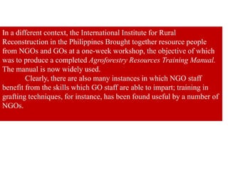 In a different context, the International Institute for Rural
Reconstruction in the Philippines Brought together resource people
from NGOs and GOs at a one-week workshop, the objective of which
was to produce a completed Agroforestry Resources Training Manual.
The manual is now widely used.
Clearly, there are also many instances in which NGO staff
benefit from the skills which GO staff are able to impart; training in
grafting techniques, for instance, has been found useful by a number of
NGOs.
 