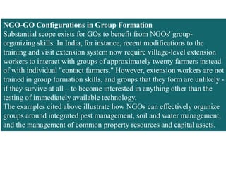 NGO-GO Configurations in Group Formation
Substantial scope exists for GOs to benefit from NGOs' group-
organizing skills. In India, for instance, recent modifications to the
training and visit extension system now require village-level extension
workers to interact with groups of approximately twenty farmers instead
of with individual "contact farmers." However, extension workers are not
trained in group formation skills, and groups that they form are unlikely -
if they survive at all – to become interested in anything other than the
testing of immediately available technology.
The examples cited above illustrate how NGOs can effectively organize
groups around integrated pest management, soil and water management,
and the management of common property resources and capital assets.
 
