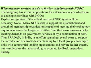 What extension services can do to further collaborate with NGOs?
The foregoing has several implications for extension services which aim
to develop closer links with NGOs:
Explicit recognition of the wide diversity of NGO types will be
necessary. Not all Many NGOs seek to support the establishment and
growth of membership organizations capable of meeting their technology
requirements over the longer term either from their own resources or by
creating demands on government services or by a combination of both.
Thus PRADAN, in India, in an effort spanning several years to support
the introduction of chrome-leather tanning by a local group, encouraged
links with commercial lending organizations and private leather traders,
not least because the latter could give accurate feedback on product
quality.
 