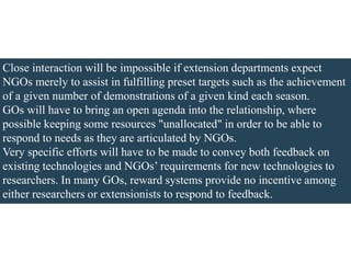 Close interaction will be impossible if extension departments expect
NGOs merely to assist in fulfilling preset targets such as the achievement
of a given number of demonstrations of a given kind each season.
GOs will have to bring an open agenda into the relationship, where
possible keeping some resources "unallocated" in order to be able to
respond to needs as they are articulated by NGOs.
Very specific efforts will have to be made to convey both feedback on
existing technologies and NGOs’ requirements for new technologies to
researchers. In many GOs, reward systems provide no incentive among
either researchers or extensionists to respond to feedback.
 