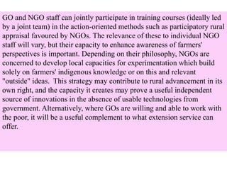 GO and NGO staff can jointly participate in training courses (ideally led
by a joint team) in the action-oriented methods such as participatory rural
appraisal favoured by NGOs. The relevance of these to individual NGO
staff will vary, but their capacity to enhance awareness of farmers'
perspectives is important. Depending on their philosophy, NGOs are
concerned to develop local capacities for experimentation which build
solely on farmers' indigenous knowledge or on this and relevant
"outside" ideas. This strategy may contribute to rural advancement in its
own right, and the capacity it creates may prove a useful independent
source of innovations in the absence of usable technologies from
government. Alternatively, where GOs are willing and able to work with
the poor, it will be a useful complement to what extension service can
offer.
 