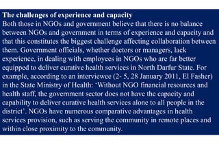 The challenges of experience and capacity
Both those in NGOs and government believe that there is no balance
between NGOs and government in terms of experience and capacity and
that this constitutes the biggest challenge affecting collaboration between
them. Government officials, whether doctors or managers, lack
experience, in dealing with employees in NGOs who are far better
equipped to deliver curative health services in North Darfur State. For
example, according to an interviewee (2- 5, 28 January 2011, El Fasher)
in the State Ministry of Health: ‘Without NGO financial resources and
health staff, the government sector does not have the capacity and
capability to deliver curative health services alone to all people in the
district’. NGOs have numerous comparative advantages in health
services provision, such as serving the community in remote places and
within close proximity to the community.
 