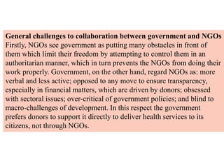 General challenges to collaboration between government and NGOs
Firstly, NGOs see government as putting many obstacles in front of
them which limit their freedom by attempting to control them in an
authoritarian manner, which in turn prevents the NGOs from doing their
work properly. Government, on the other hand, regard NGOs as: more
verbal and less active; opposed to any move to ensure transparency,
especially in financial matters, which are driven by donors; obsessed
with sectoral issues; over-critical of government policies; and blind to
macro-challenges of development. In this respect the government
prefers donors to support it directly to deliver health services to its
citizens, not through NGOs.
 