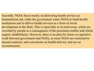 Secondly, NGOs focus mostly on delivering health services as
humanitarian aid, while the government wants NGOs to build health
institutions and to deliver health services as a form of social
development in the State. This is especially so in rural areas, which are
crowded by people as a consequence of the persistent conflict and which
require rehabilitation. However, there is no plan for future co-operative
work between government and NGOs, as most NGOs are restricted to
annual contracts, and concentrate on health delivery and not on
reconstruction.
 