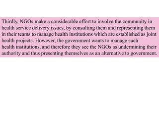 Thirdly, NGOs make a considerable effort to involve the community in
health service delivery issues, by consulting them and representing them
in their teams to manage health institutions which are established as joint
health projects. However, the government wants to manage such
health institutions, and therefore they see the NGOs as undermining their
authority and thus presenting themselves as an alternative to government.
 