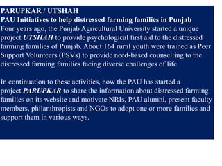 PARUPKAR / UTSHAH
PAU Initiatives to help distressed farming families in Punjab
Four years ago, the Punjab Agricultural University started a unique
project UTSHAH to provide psychological first aid to the distressed
farming families of Punjab. About 164 rural youth were trained as Peer
Support Volunteers (PSVs) to provide need-based counselling to the
distressed farming families facing diverse challenges of life.
In continuation to these activities, now the PAU has started a
project PARUPKAR to share the information about distressed farming
families on its website and motivate NRIs, PAU alumni, present faculty
members, philanthropists and NGOs to adopt one or more families and
support them in various ways.
 