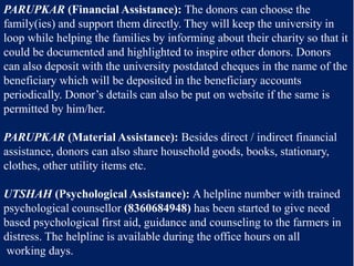 PARUPKAR (Financial Assistance): The donors can choose the
family(ies) and support them directly. They will keep the university in
loop while helping the families by informing about their charity so that it
could be documented and highlighted to inspire other donors. Donors
can also deposit with the university postdated cheques in the name of the
beneficiary which will be deposited in the beneficiary accounts
periodically. Donor’s details can also be put on website if the same is
permitted by him/her.
PARUPKAR (Material Assistance): Besides direct / indirect financial
assistance, donors can also share household goods, books, stationary,
clothes, other utility items etc.
UTSHAH (Psychological Assistance): A helpline number with trained
psychological counsellor (8360684948) has been started to give need
based psychological first aid, guidance and counseling to the farmers in
distress. The helpline is available during the office hours on all
working days.
 