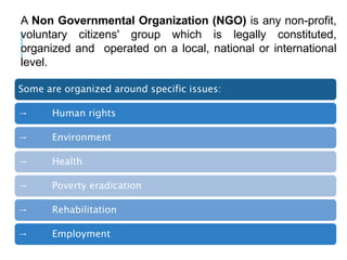 A Non Governmental Organization (NGO) is any non-profit,
voluntary citizens' group which is legally constituted,
organized and operated on a local, national or international
level.
Some are organized around specific issues:
→ Human rights
→ Environment
→ Health
→ Poverty eradication
→ Rehabilitation
→ Employment
 
