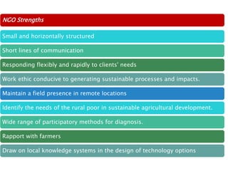 NGO Strengths
Small and horizontally structured
Short lines of communication
Responding flexibly and rapidly to clients' needs
Work ethic conducive to generating sustainable processes and impacts.
Maintain a field presence in remote locations
Identify the needs of the rural poor in sustainable agricultural development.
Wide range of participatory methods for diagnosis.
Rapport with farmers
Draw on local knowledge systems in the design of technology options
 