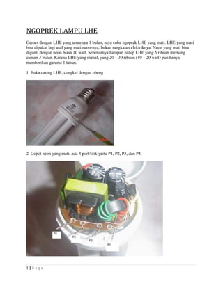 NGOPREK LAMPU LHE
Gemes dengan LHE yang umurnya 1 bulan, saya coba ngoprek LHE yang mati. LHE yang mati
bisa dipakai lagi asal yang mati neon-nya, bukan rangkaian elektriknya. Neon yang mati bisa
diganti dengan neon biasa 10 watt. Sebenarnya harapan hidup LHE yang 5 ribuan memang
cuman 3 bulan. Karena LHE yang mahal, yang 20 – 30 ribuan (10 – 20 watt) pun hanya
memberikan garansi 1 tahun.
1. Buka casing LHE, congkel dengan obeng :
2. Copot neon yang mati, ada 4 port/titik yaitu P1, P2, P3, dan P4.
1 | P a g e
 