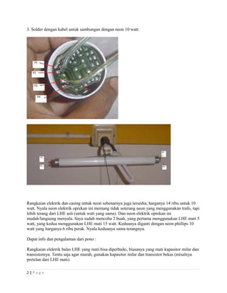 3. Solder dengan kabel untuk sambungan dengan neon 10 watt.
Rangkaian elektrik dan casing untuk neon sebenarnya juga tersedia, harganya 14 ribu untuk 10
watt. Nyala neon elektrik oprekan ini memang tidak seterang neon yang menggunakan trafo, tapi
lebih terang dari LHE asli (untuk watt yang sama). Dan neon elektrik oprekan ini
mudah/langsung menyala. Saya sudah mencoba 2 buah, yang pertama menggunakan LHE mati 5
watt, yang kedua menggunakan LHE mati 15 watt. Keduanya diganti dengan neon phillips 10
watt yang harganya 6 ribu perak. Nyala keduanya sama terangnya.
Dapat info dan pengalaman dari pono :
Rangkaian elektrik balas LHE yang mati bisa diperbaiki, biasanya yang mati kapasitor milar dan
transistornya. Tentu saja agar murah, gunakan kapasitor milar dan transistor bekas (misalnya
pretelan dari LHE mati).
2 | P a g e
 