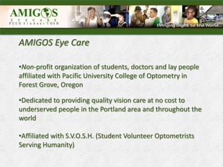 AMIGOS Eye Care

•Non-profit organization of students, doctors and lay people
affiliated with Pacific University College of Optometry in
Forest Grove, Oregon

•Dedicated to providing quality vision care at no cost to
underserved people in the Portland area and throughout the
world

•Affiliated with S.V.O.S.H. (Student Volunteer Optometrists
Serving Humanity)
 