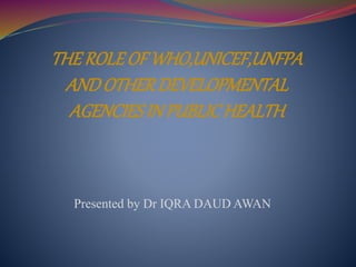 THE ROLE OF WHO,UNICEF,UNFPA 
AND OTHER DEVELOPMENTAL 
AGENCIES IN PUBLIC HEALTH 
Presented by Dr IQRA DAUD AWAN 
 