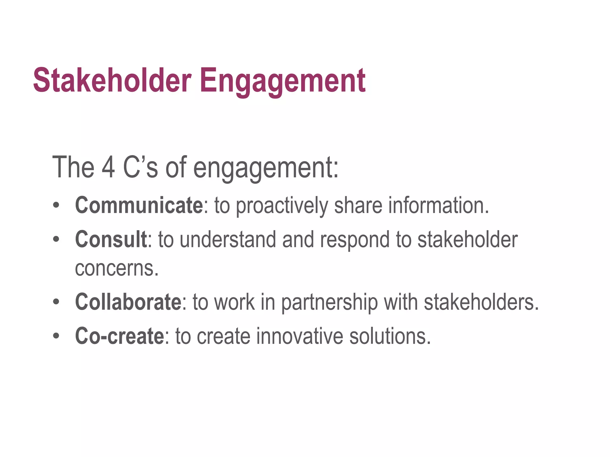 Stakeholder Engagement
The 4 C’s of engagement:
• Communicate: to proactively share information.
• Consult: to understand and respond to stakeholder
concerns.
• Collaborate: to work in partnership with stakeholders.
• Co-create: to create innovative solutions.
 