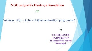 NGO project in Ekalavya foundation
on
“Akshaya vidya – A slum children education programme”
by
S SREEKANTH
PGDM 2017-19
ITM Business School
Warangal
 