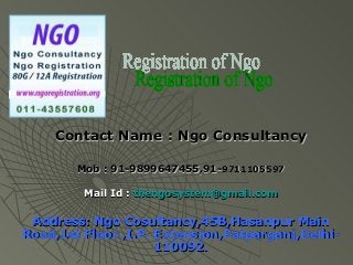 Contact Name : Ngo Consultancy

        Mob : 91-9899647455,91-9711105597

         Mail Id : thengosystem@gmail.com

 Address: Ngo Cosultancy,45B,Hasanpur Main
Road,1st Floor ,I.P. Extension,Patparganj,Delhi-
                     110092.
 