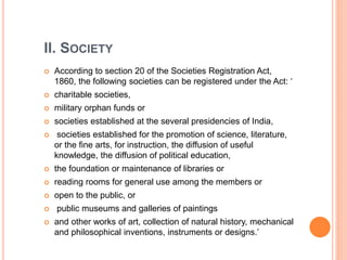 II. SOCIETY
 According to section 20 of the Societies Registration Act,
1860, the following societies can be registered under the Act: ‘
 charitable societies,
 military orphan funds or
 societies established at the several presidencies of India,
 societies established for the promotion of science, literature,
or the fine arts, for instruction, the diffusion of useful
knowledge, the diffusion of political education,
 the foundation or maintenance of libraries or
 reading rooms for general use among the members or
 open to the public, or
 public museums and galleries of paintings
 and other works of art, collection of natural history, mechanical
and philosophical inventions, instruments or designs.’
 
