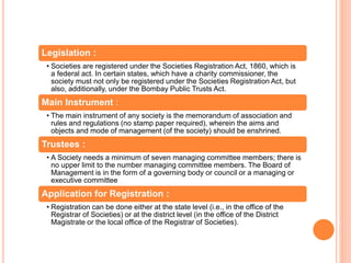 Legislation :
• Societies are registered under the Societies Registration Act, 1860, which is
a federal act. In certain states, which have a charity commissioner, the
society must not only be registered under the Societies Registration Act, but
also, additionally, under the Bombay Public Trusts Act.
Main Instrument :
• The main instrument of any society is the memorandum of association and
rules and regulations (no stamp paper required), wherein the aims and
objects and mode of management (of the society) should be enshrined.
Trustees :
• A Society needs a minimum of seven managing committee members; there is
no upper limit to the number managing committee members. The Board of
Management is in the form of a governing body or council or a managing or
executive committee
Application for Registration :
• Registration can be done either at the state level (i.e., in the office of the
Registrar of Societies) or at the district level (in the office of the District
Magistrate or the local office of the Registrar of Societies).
 