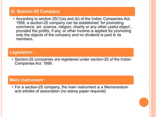 Legislation :
• Section-25 companies are registered under section-25 of the Indian
Companies Act. 1956.
Main Instrument :
• For a section-25 company, the main instrument is a Memorandum
and articles of association (no stamp paper required)
III. Section-25 Company
• According to section 25(1)(a) and (b) of the Indian Companies Act,
1956, a section-25 company can be established ‘for promoting
commerce, art, science, religion, charity or any other useful object’,
provided the profits, if any, or other income is applied for promoting
only the objects of the company and no dividend is paid to its
members.
 