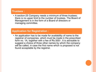 Trustees :
• A section-25 Company needs a minimum of three trustees;
there is no upper limit to the number of trustees. The Board of
Management is in the form of a Board of directors or
managing committee.
Application for Registration :
• An application has to be made for availability of name to the
registrar of companies, which must be made in the prescribed
form no. 1A, together with a fee of Rs.500/-. It is advisable to
suggest a choice of three other names by which the company
will be called, in case the first name which is proposed is not
found acceptable by the registrar.
 