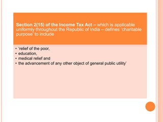 Section 2(15) of the Income Tax Act – which is applicable
uniformly throughout the Republic of India – defines ‘charitable
purpose’ to include
• ‘relief of the poor,
• education,
• medical relief and
• the advancement of any other object of general public utility’
 