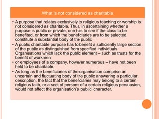 What is not considered as charitable
• A purpose that relates exclusively to religious teaching or worship is
not considered as charitable. Thus, in ascertaining whether a
purpose is public or private, one has to see if the class to be
benefited, or from which the beneficiaries are to be selected,
constitute a substantial body of the public
• A public charitable purpose has to benefit a sufficiently large section
of the public as distinguished from specified individuals.
Organisations which lack the public element – such as trusts for the
benefit of workmen
• or employees of a company, however numerous – have not been
held to be charitable.
• As long as the beneficiaries of the organisation comprise an
uncertain and fluctuating body of the public answering a particular
description, the fact that the beneficiaries may belong to a certain
religious faith, or a sect of persons of a certain religious persuasion,
would not affect the organisation’s ‘public’ character.
 