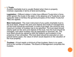  I. Trusts
A public charitable trust is usually floated when there is property
involved, especially in terms of land and building.
Legislation : Different states in India have different Trusts Acts in force,
which govern the trusts in the state; in the absence of a Trusts Act in any
particular state or territory the general principles of the Indian Trusts Act
1882 are applied.
Main Instrument : The main instrument of any public charitable trust is
the trust deed, wherein the aims and objects and mode of management
(of the trust) should be enshrined. In every trust deed, the minimum and
maximum number of trustees has to be specified. The trust deed should
clearly spell out the aims and objects of the trust, how the trust should be
managed, how other trustees may be appointed or removed, etc. The
trust deed should be signed by both the settlor/s and trustee/s in the
presence of two witnesses. The trust deed should be executed on non-
judicial stamp paper, the value of which would depend on the valuation of
the trust property.

Trustees : A trust needs a minimum of two trustees; there is no upper
limit to the number of trustees. The Board of Management comprises the
trustees.
 