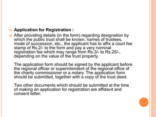  Application for Registration :
 After providing details (in the form) regarding designation by
which the public trust shall be known, names of trustees,
mode of succession, etc., the applicant has to affix a court fee
stamp of Rs.2/- to the form and pay a very nominal
registration fee which may range from Rs.3/- to Rs.25/-,
depending on the value of the trust property.
The application form should be signed by the applicant before
the regional officer or superintendent of the regional office of
the charity commissioner or a notary. The application form
should be submitted, together with a copy of the trust deed.
Two other documents which should be submitted at the time
of making an application for registration are affidavit and
consent letter.
 