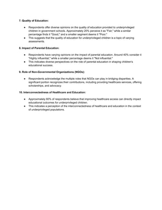 7. Quality of Education:
● Respondents offer diverse opinions on the quality of education provided to underprivileged
children in government schools. Approximately 20% perceive it as "Fair," while a similar
percentage finds it "Good," and a smaller segment deems it "Poor."
● This suggests that the quality of education for underprivileged children is a topic of varying
assessments.
8. Impact of Parental Education:
● Respondents have varying opinions on the impact of parental education. Around 40% consider it
"Highly influential," while a smaller percentage deems it "Not influential."
● This indicates diverse perspectives on the role of parental education in shaping children's
educational success.
9. Role of Non-Governmental Organizations (NGOs):
● Respondents acknowledge the multiple roles that NGOs can play in bridging disparities. A
significant portion recognizes their contributions, including providing healthcare services, offering
scholarships, and advocacy.
10. Interconnectedness of Healthcare and Education:
● Approximately 60% of respondents believe that improving healthcare access can directly impact
educational outcomes for underprivileged children.
● This indicates a perception of the interconnectedness of healthcare and education in the context
of underprivileged populations.
 