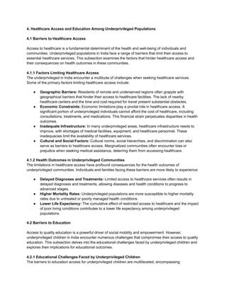 4. Healthcare Access and Education Among Underprivileged Populations
4.1 Barriers to Healthcare Access
Access to healthcare is a fundamental determinant of the health and well-being of individuals and
communities. Underprivileged populations in India face a range of barriers that limit their access to
essential healthcare services. This subsection examines the factors that hinder healthcare access and
their consequences on health outcomes in these communities.
4.1.1 Factors Limiting Healthcare Access
The underprivileged in India encounter a multitude of challenges when seeking healthcare services.
Some of the primary factors limiting healthcare access include:
● Geographic Barriers: Residents of remote and underserved regions often grapple with
geographical barriers that hinder their access to healthcare facilities. The lack of nearby
healthcare centers and the time and cost required for travel present substantial obstacles.
● Economic Constraints: Economic limitations play a pivotal role in healthcare access. A
significant portion of underprivileged individuals cannot afford the cost of healthcare, including
consultations, treatments, and medications. This financial strain perpetuates disparities in health
outcomes.
● Inadequate Infrastructure: In many underprivileged areas, healthcare infrastructure needs to
improve, with shortages of medical facilities, equipment, and healthcare personnel. These
inadequacies limit the availability of healthcare services.
● Cultural and Social Factors: Cultural norms, social hierarchies, and discrimination can also
serve as barriers to healthcare access. Marginalized communities often encounter bias or
prejudice when seeking medical assistance, deterring them from accessing healthcare.
4.1.2 Health Outcomes in Underprivileged Communities
The limitations in healthcare access have profound consequences for the health outcomes of
underprivileged communities. Individuals and families facing these barriers are more likely to experience:
● Delayed Diagnoses and Treatments: Limited access to healthcare services often results in
delayed diagnoses and treatments, allowing diseases and health conditions to progress to
advanced stages.
● Higher Mortality Rates: Underprivileged populations are more susceptible to higher mortality
rates due to untreated or poorly managed health conditions.
● Lower Life Expectancy: The cumulative effect of restricted access to healthcare and the impact
of poor living conditions contributes to a lower life expectancy among underprivileged
populations.
4.2 Barriers to Education
Access to quality education is a powerful driver of social mobility and empowerment. However,
underprivileged children in India encounter numerous challenges that compromise their access to quality
education. This subsection delves into the educational challenges faced by underprivileged children and
explores their implications for educational outcomes.
4.2.1 Educational Challenges Faced by Underprivileged Children
The barriers to education access for underprivileged children are multifaceted, encompassing:
 