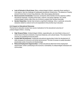 ● Lack of Schools in Rural Areas: Many underprivileged children, especially those residing in
rural regions, face the challenge of inadequate educational infrastructure. The absence of nearby
schools forces them to travel long distances, often discouraging attendance.
● Socio-economic Constraints: Economic constraints within families limit the capacity to afford
educational expenses, including school fees, uniforms, and study materials. As a result,
underprivileged children often drop out of school to support their families financially.
● Gender Disparities: Gender bias remains a significant challenge. Girls, in particular, encounter
obstacles related to cultural norms and expectations that prioritize boys' education.
4.2.2 Impact on Educational Outcomes
The barriers to education access have severe implications for the educational outcomes of
underprivileged children, including:
● High Dropout Rates: Underprivileged children, especially girls, are more likely to drop out of
school due to financial constraints, long travel distances, and cultural biases. This reduces their
chances of completing formal education.
● Limited Skill Development: Inadequate educational opportunities hinder the development of
skills necessary for economic and social advancement. The lack of access to quality education
perpetuates cycles of poverty and disadvantage.
● Reduced Employment Opportunities: Limited educational attainment limits employment
opportunities, further contributing to the economic vulnerability of underprivileged individuals and
communities.
 