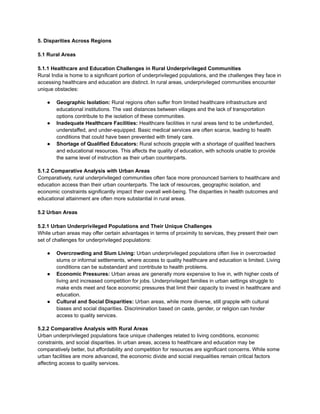 5. Disparities Across Regions
5.1 Rural Areas
5.1.1 Healthcare and Education Challenges in Rural Underprivileged Communities
Rural India is home to a significant portion of underprivileged populations, and the challenges they face in
accessing healthcare and education are distinct. In rural areas, underprivileged communities encounter
unique obstacles:
● Geographic Isolation: Rural regions often suffer from limited healthcare infrastructure and
educational institutions. The vast distances between villages and the lack of transportation
options contribute to the isolation of these communities.
● Inadequate Healthcare Facilities: Healthcare facilities in rural areas tend to be underfunded,
understaffed, and under-equipped. Basic medical services are often scarce, leading to health
conditions that could have been prevented with timely care.
● Shortage of Qualified Educators: Rural schools grapple with a shortage of qualified teachers
and educational resources. This affects the quality of education, with schools unable to provide
the same level of instruction as their urban counterparts.
5.1.2 Comparative Analysis with Urban Areas
Comparatively, rural underprivileged communities often face more pronounced barriers to healthcare and
education access than their urban counterparts. The lack of resources, geographic isolation, and
economic constraints significantly impact their overall well-being. The disparities in health outcomes and
educational attainment are often more substantial in rural areas.
5.2 Urban Areas
5.2.1 Urban Underprivileged Populations and Their Unique Challenges
While urban areas may offer certain advantages in terms of proximity to services, they present their own
set of challenges for underprivileged populations:
● Overcrowding and Slum Living: Urban underprivileged populations often live in overcrowded
slums or informal settlements, where access to quality healthcare and education is limited. Living
conditions can be substandard and contribute to health problems.
● Economic Pressures: Urban areas are generally more expensive to live in, with higher costs of
living and increased competition for jobs. Underprivileged families in urban settings struggle to
make ends meet and face economic pressures that limit their capacity to invest in healthcare and
education.
● Cultural and Social Disparities: Urban areas, while more diverse, still grapple with cultural
biases and social disparities. Discrimination based on caste, gender, or religion can hinder
access to quality services.
5.2.2 Comparative Analysis with Rural Areas
Urban underprivileged populations face unique challenges related to living conditions, economic
constraints, and social disparities. In urban areas, access to healthcare and education may be
comparatively better, but affordability and competition for resources are significant concerns. While some
urban facilities are more advanced, the economic divide and social inequalities remain critical factors
affecting access to quality services.
 