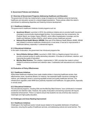6. Government Policies and Initiatives
6.1 Overview of Government Programs Addressing Healthcare and Education
The government of India has implemented a range of programs and initiatives aimed at improving
healthcare and education access for underprivileged populations. These policies reflect the nation's
commitment to addressing disparities and fostering inclusive development.
6.1.1 Healthcare Initiatives
The government's healthcare initiatives include programs such as:
● Ayushman Bharat: Launched in 2018, this ambitious initiative aims to provide health insurance
coverage to economically disadvantaged families. It encompasses two key components: the
Pradhan Mantri Jan Arogya Yojana (PMJAY), which offers hospitalization coverage, and the
Health and Wellness Centers (HWCs), which deliver primary healthcare services.
● National Rural Health Mission (NRHM): Now part of the National Health Mission (NHM), NRHM
was initiated to enhance healthcare infrastructure in rural areas. It has led to improvements in
healthcare delivery, especially in underserved regions.
6.1.2 Educational Initiatives
In the realm of education, the government has introduced programs like:
● Sarva Shiksha Abhiyan (SSA): Launched in 2000, SSA is a flagship program that aims to
provide universal access to quality elementary education. It focuses on enrollment, retention, and
improving the quality of education.
● Mid-Day Meal Scheme: This initiative, implemented in 1995, provides free meals to school
children to enhance enrollment and retention rates. It addresses both educational and nutritional
needs.
6.2 Evaluation of Policy Effectiveness
6.2.1 Healthcare Initiatives
While these healthcare initiatives have made notable strides in improving healthcare access, their
effectiveness varies. Ayushman Bharat, for instance, has expanded health insurance coverage for
millions, yet challenges remain in ensuring equitable access and quality healthcare services. The
infrastructure upgrades under NHM have positively impacted rural healthcare, but gaps persist, especially
in remote areas.
6.2.2 Educational Initiatives
The educational programs, including SSA and the Mid-Day Meal Scheme, have contributed to increased
enrollment and retention rates. However, the quality of education and learning outcomes still require
substantial enhancement. There is a need to ensure that students not only enroll but also receive a
meaningful and high-quality education.
6.3 Challenges and Areas Needing Improvement
6.3.1 Healthcare Initiatives
Challenges in the healthcare sector include issues related to the equitable distribution of healthcare
resources, ensuring the quality of healthcare services, and addressing cultural and social barriers. The
 