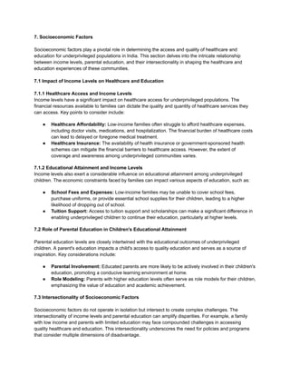 7. Socioeconomic Factors
Socioeconomic factors play a pivotal role in determining the access and quality of healthcare and
education for underprivileged populations in India. This section delves into the intricate relationship
between income levels, parental education, and their intersectionality in shaping the healthcare and
education experiences of these communities.
7.1 Impact of Income Levels on Healthcare and Education
7.1.1 Healthcare Access and Income Levels
Income levels have a significant impact on healthcare access for underprivileged populations. The
financial resources available to families can dictate the quality and quantity of healthcare services they
can access. Key points to consider include:
● Healthcare Affordability: Low-income families often struggle to afford healthcare expenses,
including doctor visits, medications, and hospitalization. The financial burden of healthcare costs
can lead to delayed or foregone medical treatment.
● Healthcare Insurance: The availability of health insurance or government-sponsored health
schemes can mitigate the financial barriers to healthcare access. However, the extent of
coverage and awareness among underprivileged communities varies.
7.1.2 Educational Attainment and Income Levels
Income levels also exert a considerable influence on educational attainment among underprivileged
children. The economic constraints faced by families can impact various aspects of education, such as:
● School Fees and Expenses: Low-income families may be unable to cover school fees,
purchase uniforms, or provide essential school supplies for their children, leading to a higher
likelihood of dropping out of school.
● Tuition Support: Access to tuition support and scholarships can make a significant difference in
enabling underprivileged children to continue their education, particularly at higher levels.
7.2 Role of Parental Education in Children's Educational Attainment
Parental education levels are closely intertwined with the educational outcomes of underprivileged
children. A parent's education impacts a child's access to quality education and serves as a source of
inspiration. Key considerations include:
● Parental Involvement: Educated parents are more likely to be actively involved in their children's
education, promoting a conducive learning environment at home.
● Role Modeling: Parents with higher education levels often serve as role models for their children,
emphasizing the value of education and academic achievement.
7.3 Intersectionality of Socioeconomic Factors
Socioeconomic factors do not operate in isolation but intersect to create complex challenges. The
intersectionality of income levels and parental education can amplify disparities. For example, a family
with low income and parents with limited education may face compounded challenges in accessing
quality healthcare and education. This intersectionality underscores the need for policies and programs
that consider multiple dimensions of disadvantage.
 