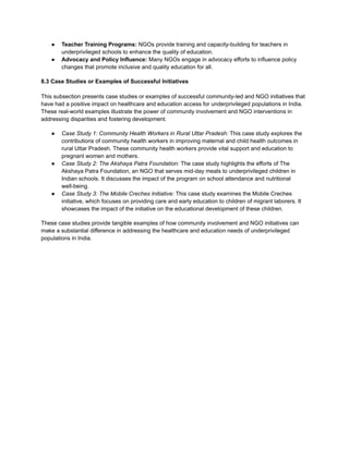● Teacher Training Programs: NGOs provide training and capacity-building for teachers in
underprivileged schools to enhance the quality of education.
● Advocacy and Policy Influence: Many NGOs engage in advocacy efforts to influence policy
changes that promote inclusive and quality education for all.
8.3 Case Studies or Examples of Successful Initiatives
This subsection presents case studies or examples of successful community-led and NGO initiatives that
have had a positive impact on healthcare and education access for underprivileged populations in India.
These real-world examples illustrate the power of community involvement and NGO interventions in
addressing disparities and fostering development.
● Case Study 1: Community Health Workers in Rural Uttar Pradesh: This case study explores the
contributions of community health workers in improving maternal and child health outcomes in
rural Uttar Pradesh. These community health workers provide vital support and education to
pregnant women and mothers.
● Case Study 2: The Akshaya Patra Foundation: The case study highlights the efforts of The
Akshaya Patra Foundation, an NGO that serves mid-day meals to underprivileged children in
Indian schools. It discusses the impact of the program on school attendance and nutritional
well-being.
● Case Study 3: The Mobile Creches Initiative: This case study examines the Mobile Creches
initiative, which focuses on providing care and early education to children of migrant laborers. It
showcases the impact of the initiative on the educational development of these children.
These case studies provide tangible examples of how community involvement and NGO initiatives can
make a substantial difference in addressing the healthcare and education needs of underprivileged
populations in India.
 