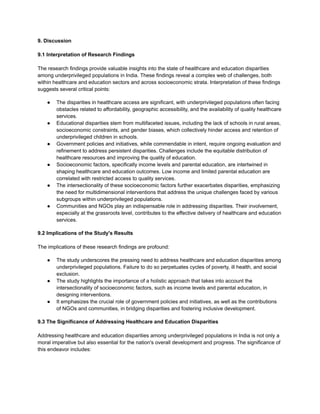 9. Discussion
9.1 Interpretation of Research Findings
The research findings provide valuable insights into the state of healthcare and education disparities
among underprivileged populations in India. These findings reveal a complex web of challenges, both
within healthcare and education sectors and across socioeconomic strata. Interpretation of these findings
suggests several critical points:
● The disparities in healthcare access are significant, with underprivileged populations often facing
obstacles related to affordability, geographic accessibility, and the availability of quality healthcare
services.
● Educational disparities stem from multifaceted issues, including the lack of schools in rural areas,
socioeconomic constraints, and gender biases, which collectively hinder access and retention of
underprivileged children in schools.
● Government policies and initiatives, while commendable in intent, require ongoing evaluation and
refinement to address persistent disparities. Challenges include the equitable distribution of
healthcare resources and improving the quality of education.
● Socioeconomic factors, specifically income levels and parental education, are intertwined in
shaping healthcare and education outcomes. Low income and limited parental education are
correlated with restricted access to quality services.
● The intersectionality of these socioeconomic factors further exacerbates disparities, emphasizing
the need for multidimensional interventions that address the unique challenges faced by various
subgroups within underprivileged populations.
● Communities and NGOs play an indispensable role in addressing disparities. Their involvement,
especially at the grassroots level, contributes to the effective delivery of healthcare and education
services.
9.2 Implications of the Study's Results
The implications of these research findings are profound:
● The study underscores the pressing need to address healthcare and education disparities among
underprivileged populations. Failure to do so perpetuates cycles of poverty, ill health, and social
exclusion.
● The study highlights the importance of a holistic approach that takes into account the
intersectionality of socioeconomic factors, such as income levels and parental education, in
designing interventions.
● It emphasizes the crucial role of government policies and initiatives, as well as the contributions
of NGOs and communities, in bridging disparities and fostering inclusive development.
9.3 The Significance of Addressing Healthcare and Education Disparities
Addressing healthcare and education disparities among underprivileged populations in India is not only a
moral imperative but also essential for the nation's overall development and progress. The significance of
this endeavor includes:
 
